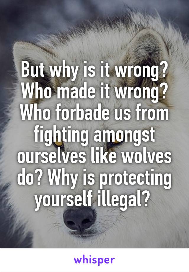 But why is it wrong? Who made it wrong? Who forbade us from fighting amongst ourselves like wolves do? Why is protecting yourself illegal? 