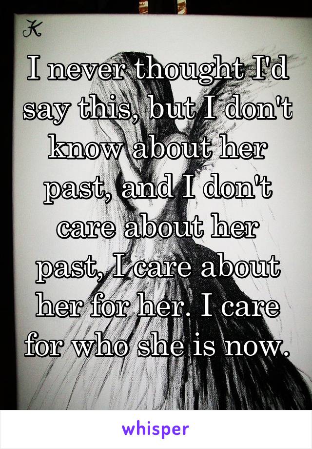 I never thought I'd say this, but I don't know about her past, and I don't care about her past, I care about her for her. I care for who she is now. 