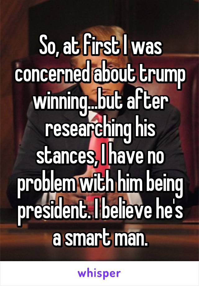 So, at first I was concerned about trump winning...but after researching his stances, I have no problem with him being president. I believe he's a smart man.