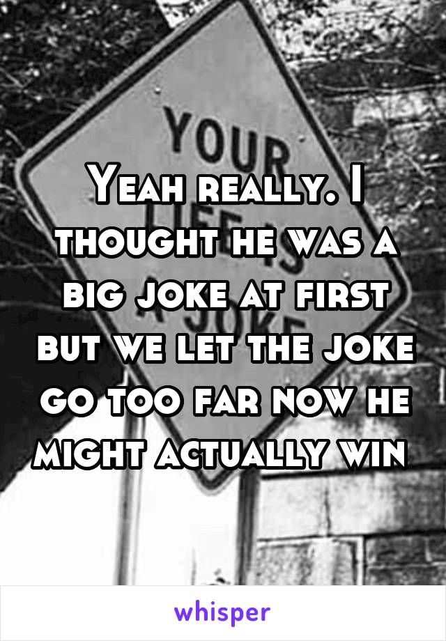 Yeah really. I thought he was a big joke at first but we let the joke go too far now he might actually win 