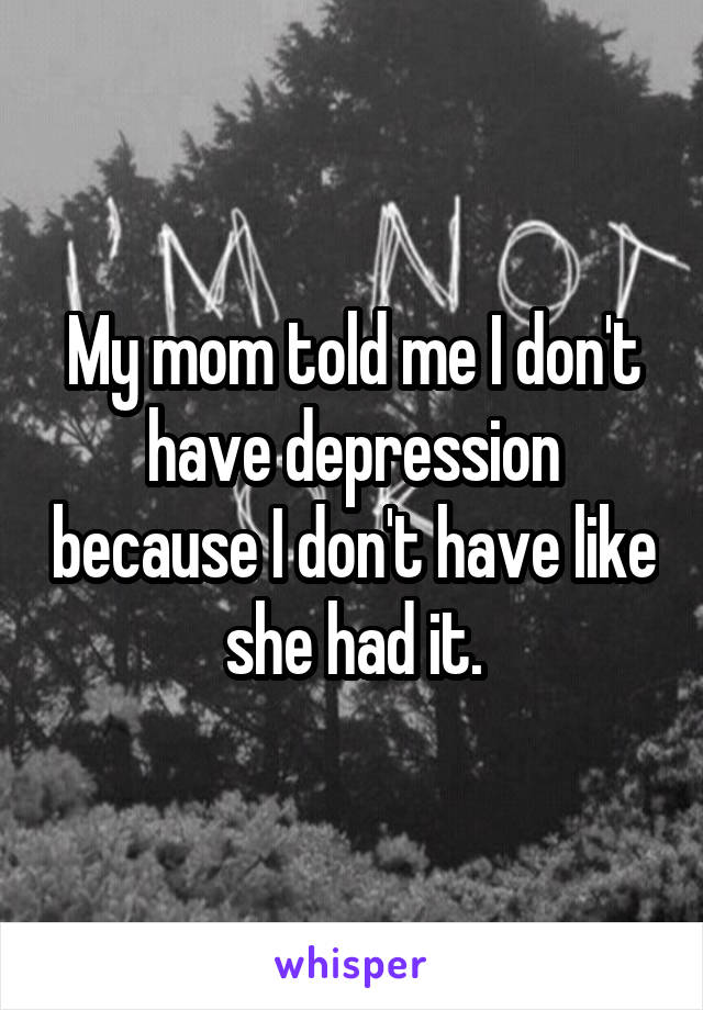 My mom told me I don't have depression because I don't have like she had it.