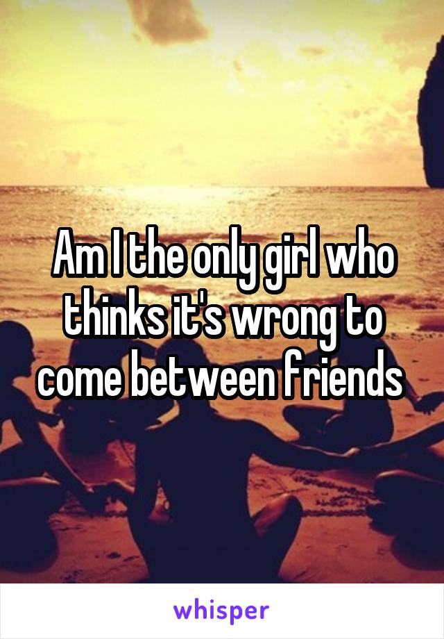 Am I the only girl who thinks it's wrong to come between friends 