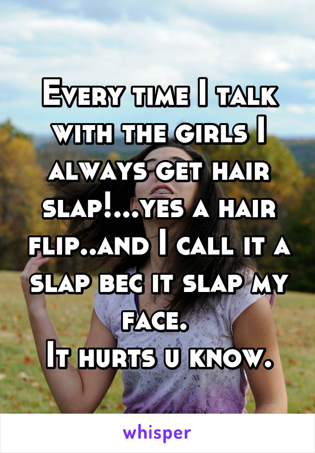 Every time I talk with the girls I always get hair slap!...yes a hair flip..and I call it a slap bec it slap my face. 
It hurts u know.