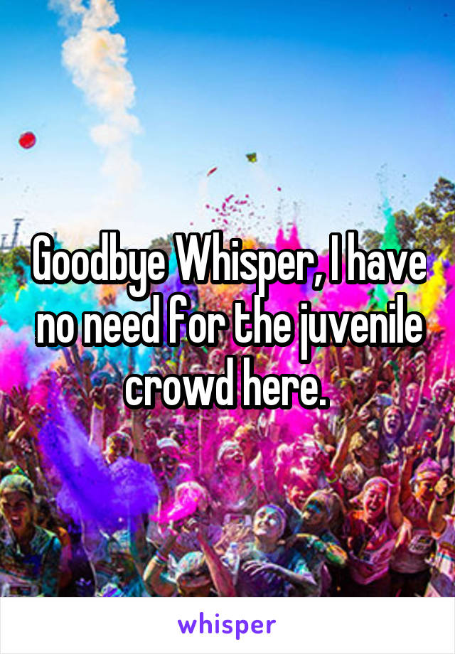 Goodbye Whisper, I have no need for the juvenile crowd here. 