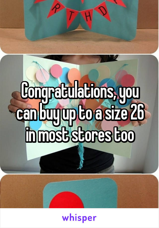 Congratulations, you can buy up to a size 26 in most stores too