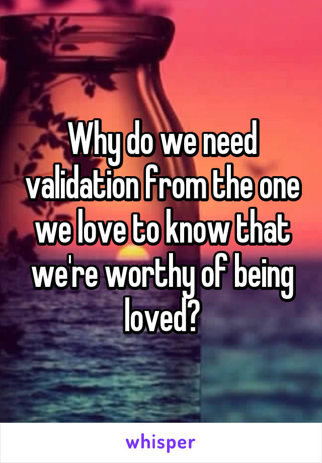 Why do we need validation from the one we love to know that we're worthy of being loved?