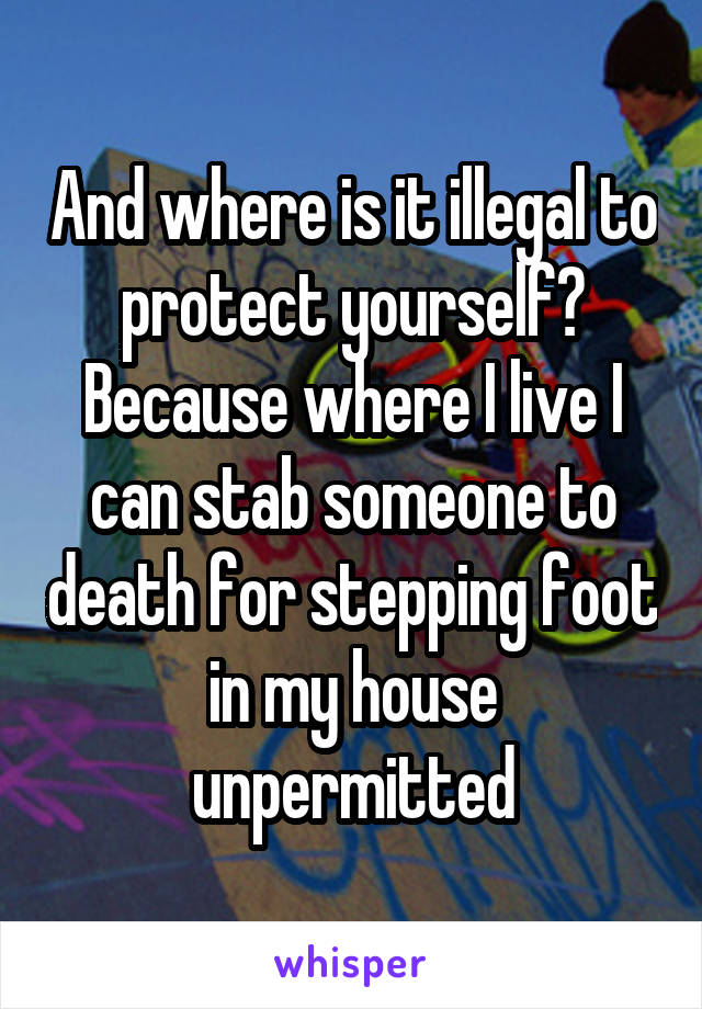 And where is it illegal to protect yourself? Because where I live I can stab someone to death for stepping foot in my house unpermitted