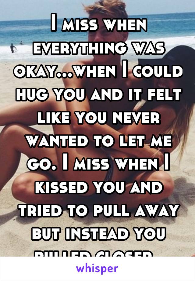 I miss when everything was okay...when I could hug you and it felt like you never wanted to let me go. I miss when I kissed you and tried to pull away but instead you pulled closer..