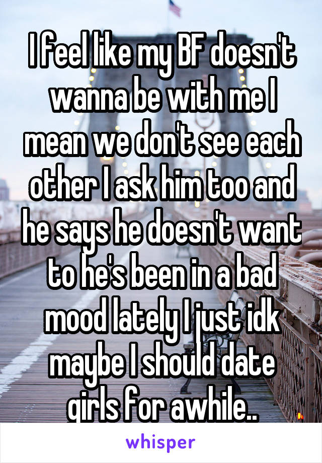 I feel like my BF doesn't wanna be with me I mean we don't see each other I ask him too and he says he doesn't want to he's been in a bad mood lately I just idk maybe I should date girls for awhile..