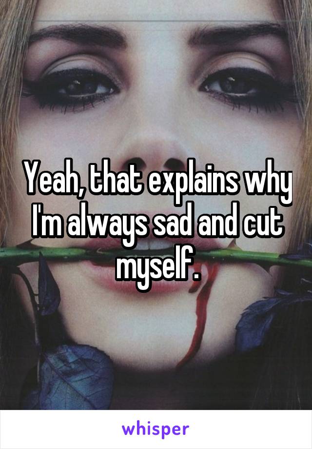 Yeah, that explains why I'm always sad and cut myself.