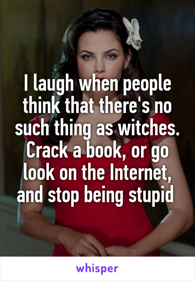 I laugh when people think that there's no such thing as witches. Crack a book, or go look on the Internet, and stop being stupid 