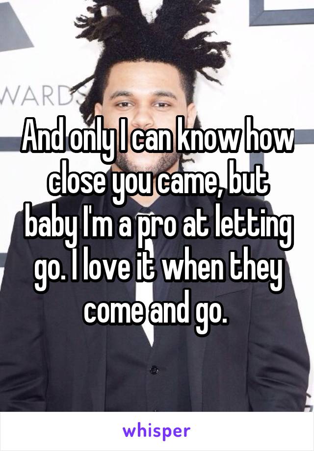 And only I can know how close you came, but baby I'm a pro at letting go. I love it when they come and go. 