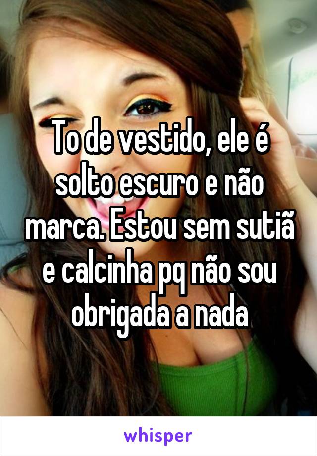 To de vestido, ele é solto escuro e não marca. Estou sem sutiã e calcinha pq não sou obrigada a nada