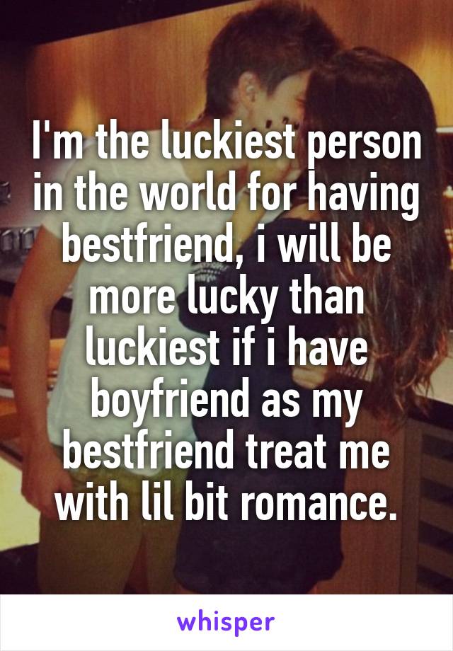 I'm the luckiest person in the world for having bestfriend, i will be more lucky than luckiest if i have boyfriend as my bestfriend treat me with lil bit romance.