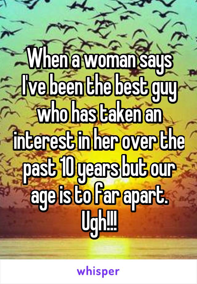 When a woman says I've been the best guy who has taken an interest in her over the past 10 years but our age is to far apart. Ugh!!!