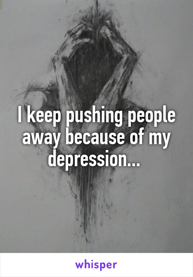 I keep pushing people away because of my depression... 