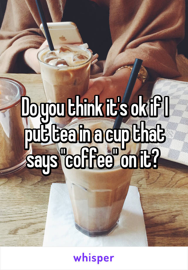 Do you think it's ok if I put tea in a cup that says "coffee" on it? 