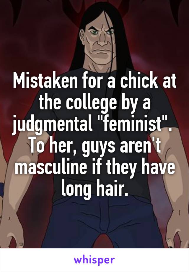 Mistaken for a chick at the college by a judgmental "feminist".  To her, guys aren't masculine if they have long hair.