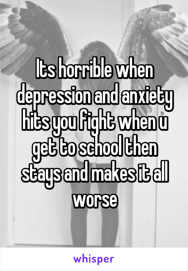 Its horrible when depression and anxiety hits you fight when u get to school then stays and makes it all worse