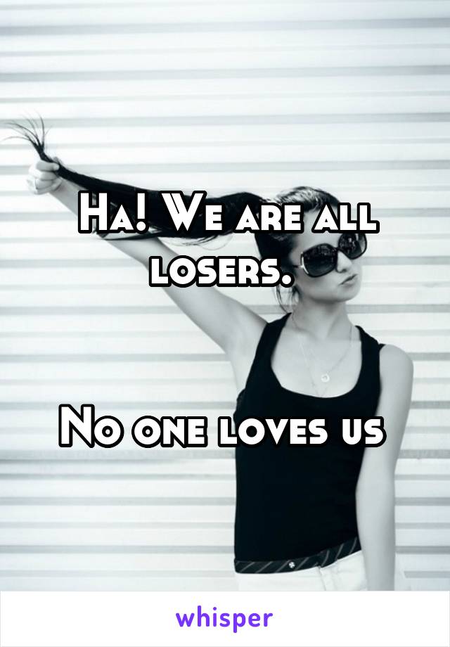 Ha! We are all losers. 


No one loves us 