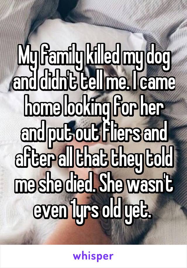 My family killed my dog and didn't tell me. I came home looking for her and put out fliers and after all that they told me she died. She wasn't even 1yrs old yet. 