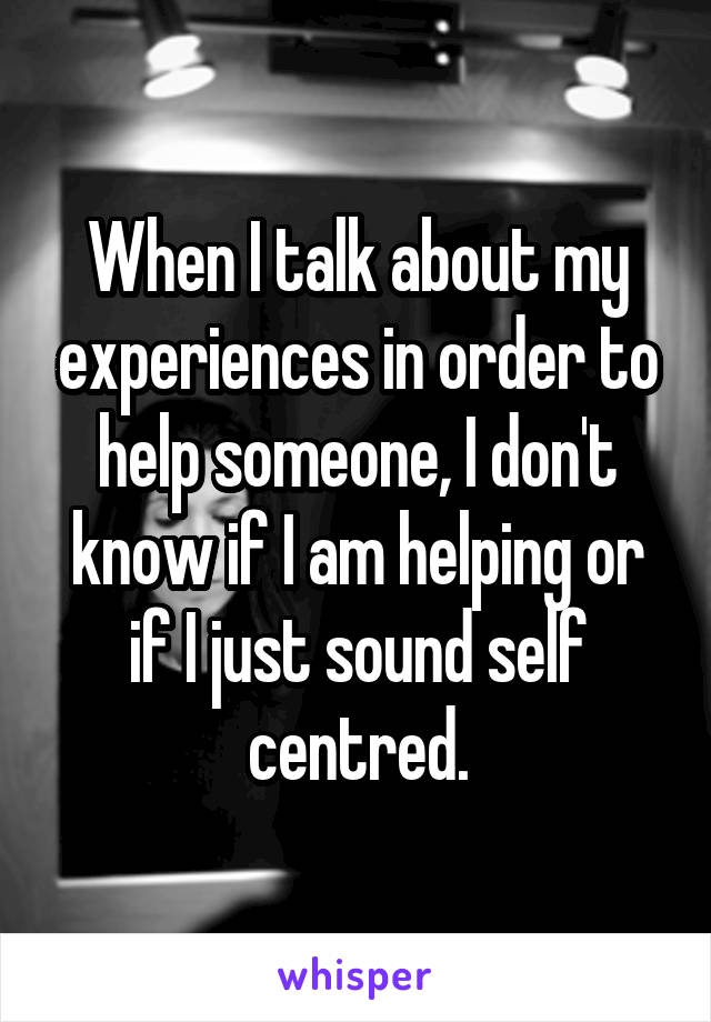 When I talk about my experiences in order to help someone, I don't know if I am helping or if I just sound self centred.