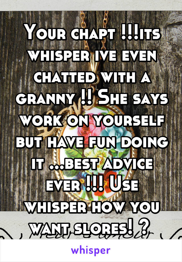 Your chapt !!!its whisper ive even chatted with a granny !! She says work on yourself but have fun doing it ...best advice ever !!! Use whisper how you want slores! 😂 