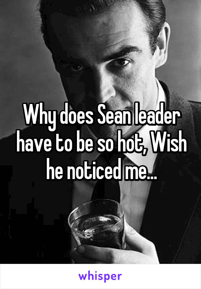 Why does Sean leader have to be so hot, Wish he noticed me...