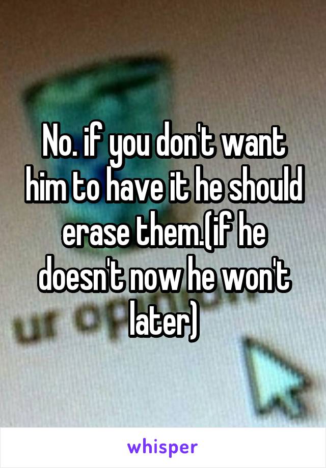 No. if you don't want him to have it he should erase them.(if he doesn't now he won't later)