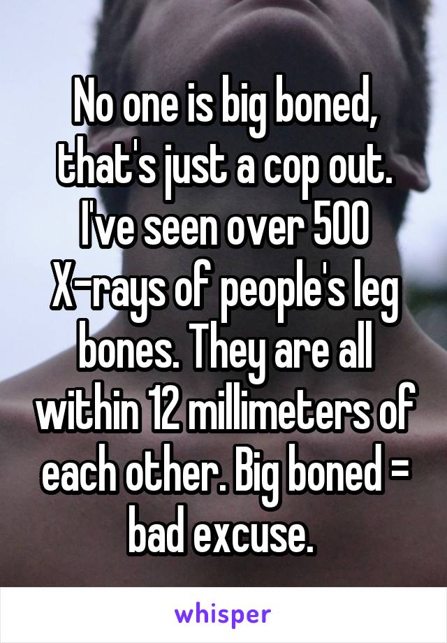 No one is big boned, that's just a cop out. I've seen over 500 X-rays of people's leg bones. They are all within 12 millimeters of each other. Big boned = bad excuse. 