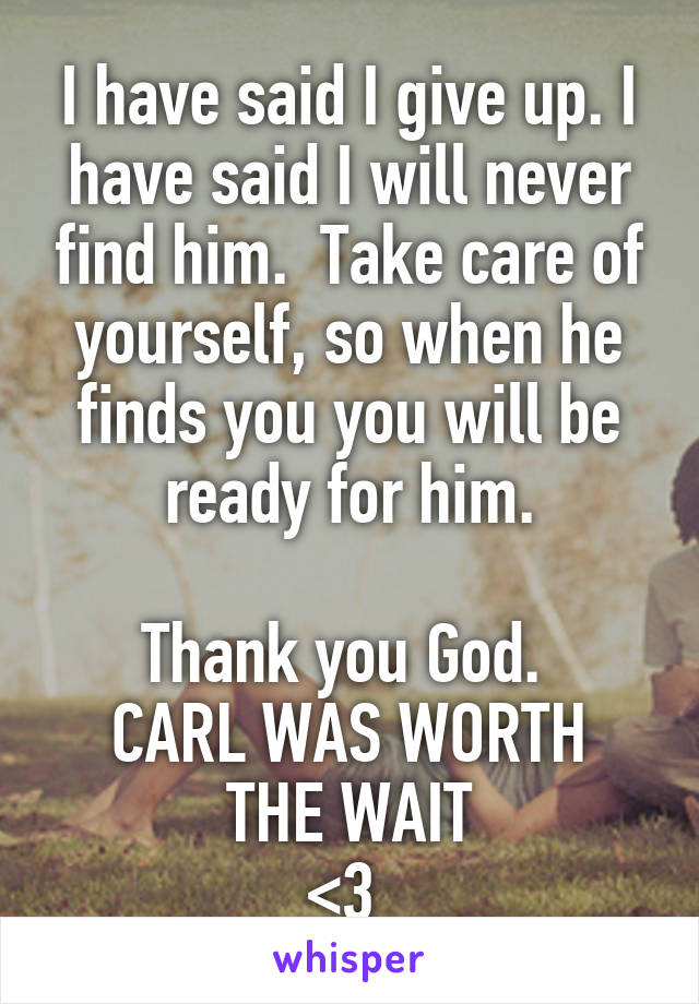 I have said I give up. I have said I will never find him.  Take care of yourself, so when he finds you you will be ready for him.

Thank you God. 
CARL WAS WORTH THE WAIT
<3 