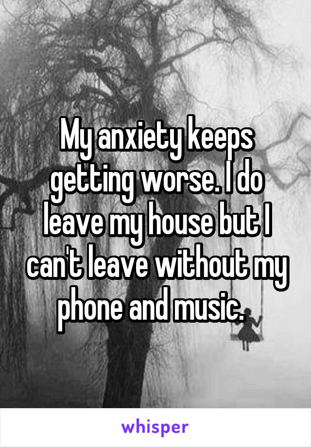 My anxiety keeps getting worse. I do leave my house but I can't leave without my phone and music.  