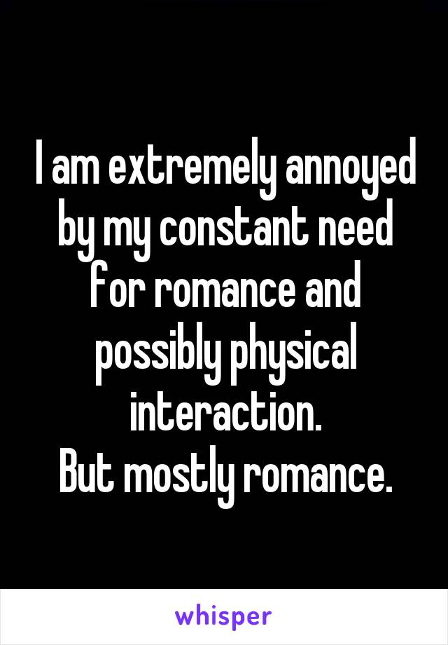 I am extremely annoyed by my constant need for romance and possibly physical interaction.
But mostly romance.