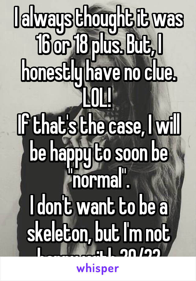 I always thought it was 16 or 18 plus. But, I honestly have no clue. LOL! 
If that's the case, I will be happy to soon be "normal".
I don't want to be a skeleton, but I'm not happy with 20/22