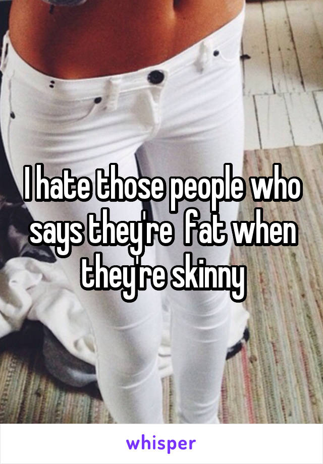 I hate those people who says they're  fat when they're skinny