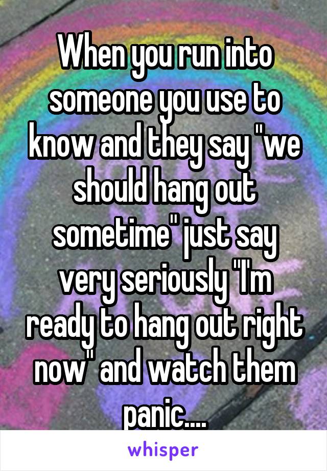 When you run into someone you use to know and they say "we should hang out sometime" just say very seriously "I'm ready to hang out right now" and watch them panic....