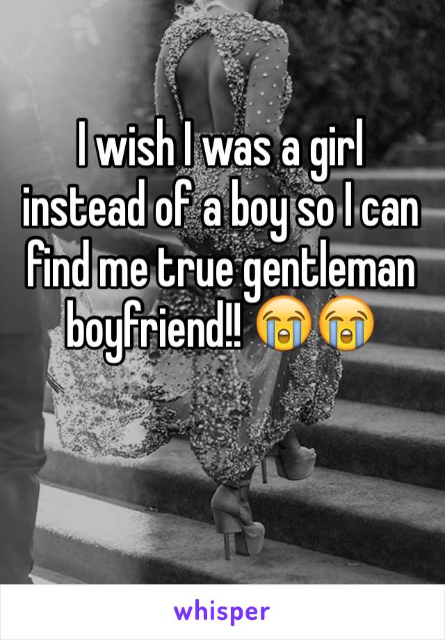 I wish I was a girl instead of a boy so I can find me true gentleman boyfriend!! 😭😭


