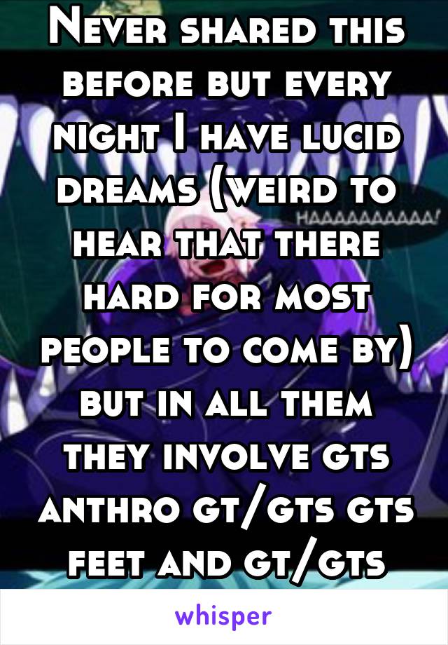 Never shared this before but every night I have lucid dreams (weird to hear that there hard for most people to come by) but in all them they involve gts anthro gt/gts gts feet and gt/gts anthro vore 