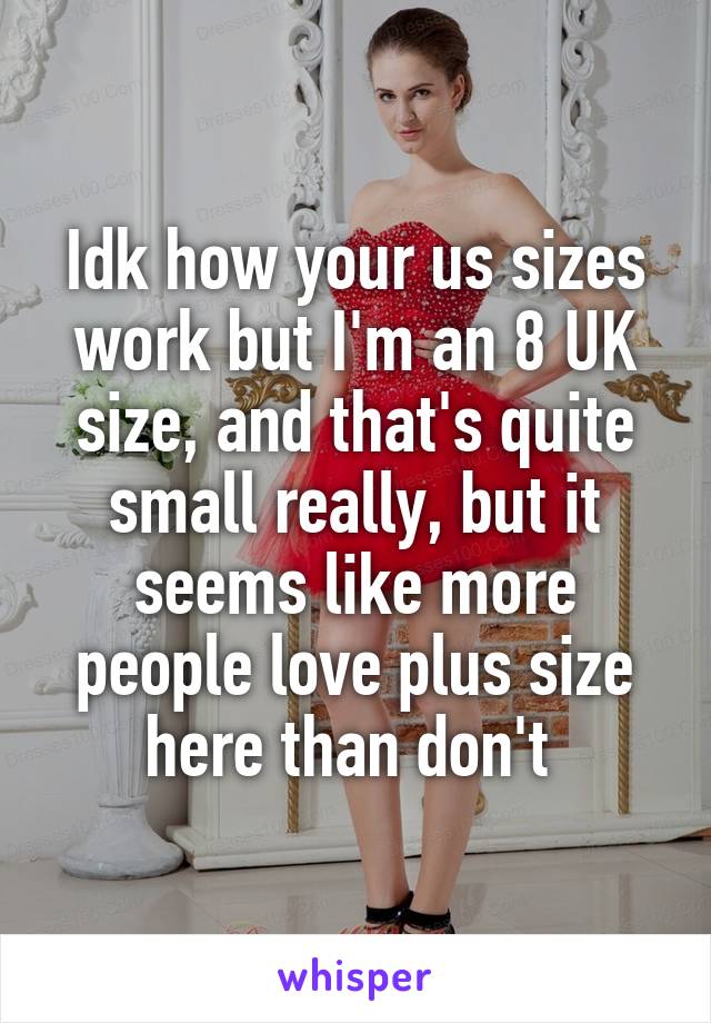 Idk how your us sizes work but I'm an 8 UK size, and that's quite small really, but it seems like more people love plus size here than don't 