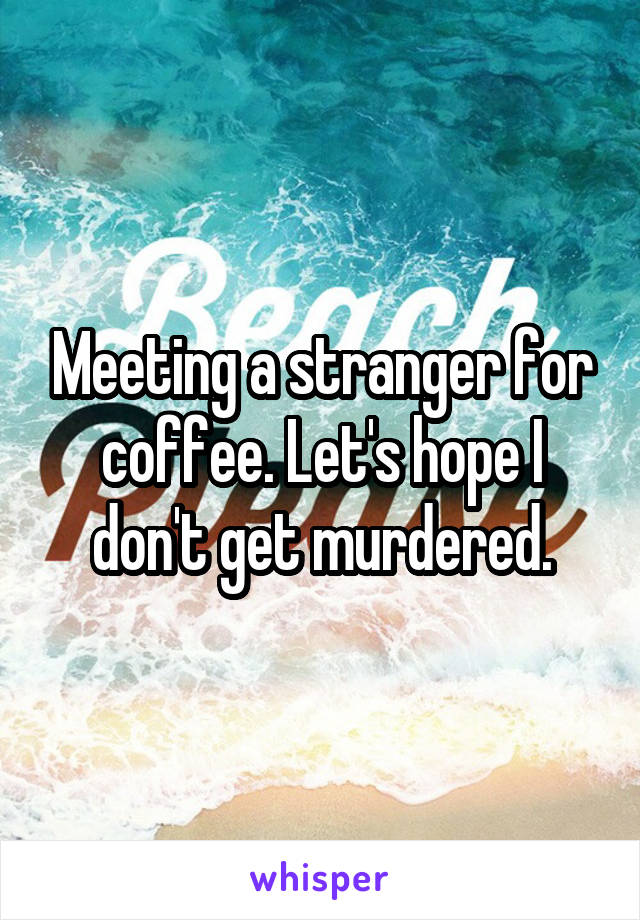 Meeting a stranger for coffee. Let's hope I don't get murdered.