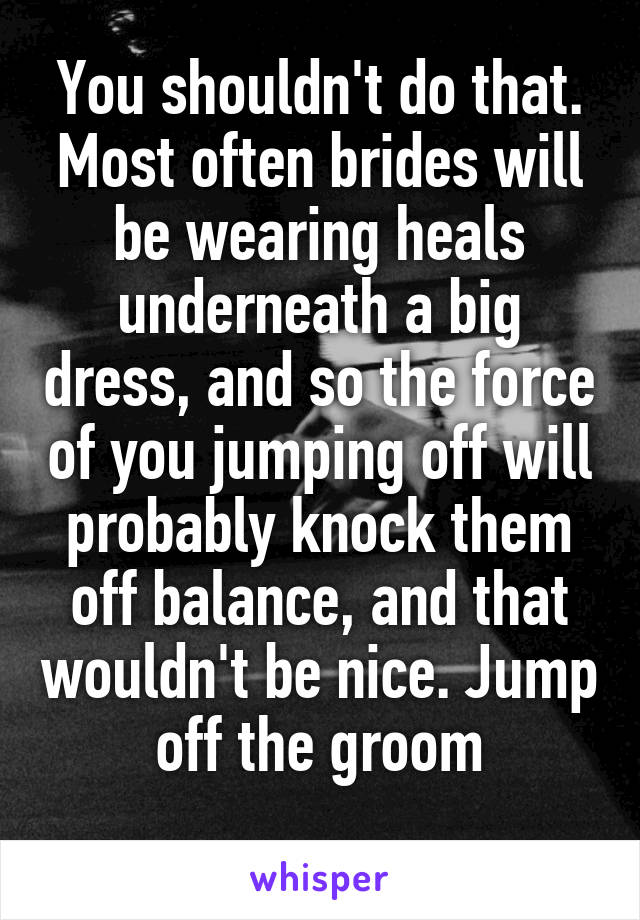 You shouldn't do that. Most often brides will be wearing heals underneath a big dress, and so the force of you jumping off will probably knock them off balance, and that wouldn't be nice. Jump off the groom
