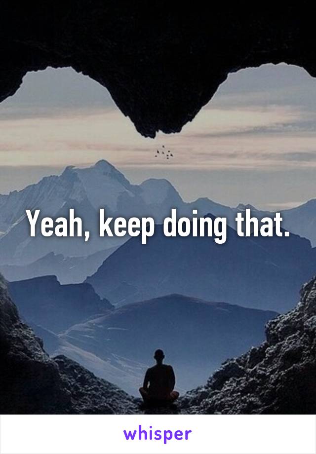 Yeah, keep doing that.