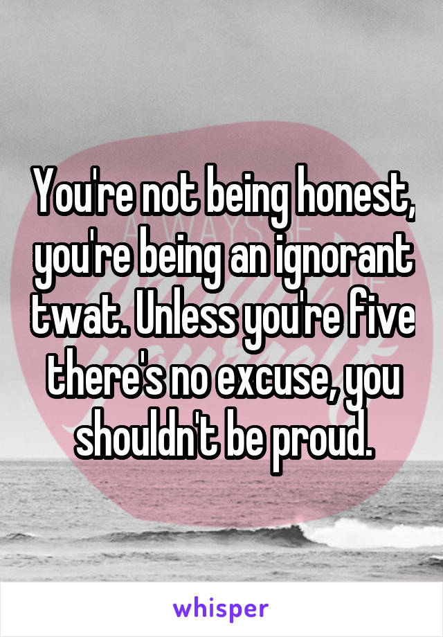 You're not being honest, you're being an ignorant twat. Unless you're five there's no excuse, you shouldn't be proud.