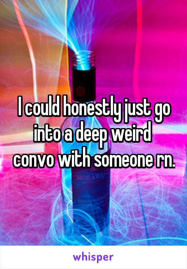 I could honestly just go into a deep weird  convo with someone rn.