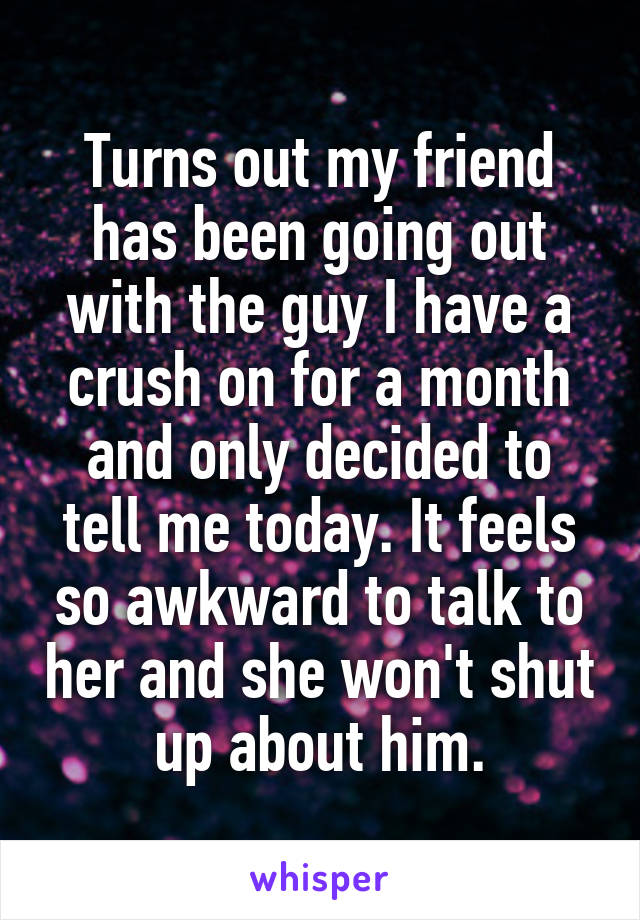 Turns out my friend has been going out with the guy I have a crush on for a month and only decided to tell me today. It feels so awkward to talk to her and she won't shut up about him.