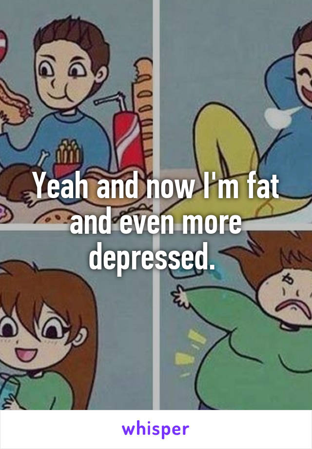 Yeah and now I'm fat and even more depressed. 