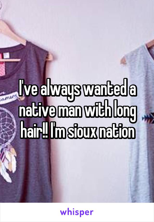 I've always wanted a native man with long hair!! I'm sioux nation