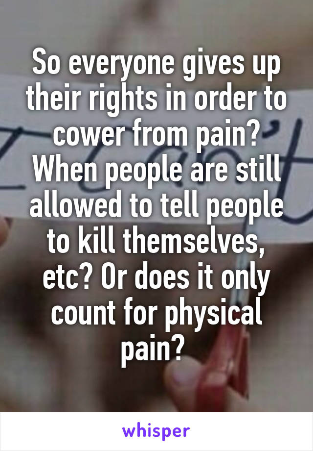 So everyone gives up their rights in order to cower from pain? When people are still allowed to tell people to kill themselves, etc? Or does it only count for physical pain? 
