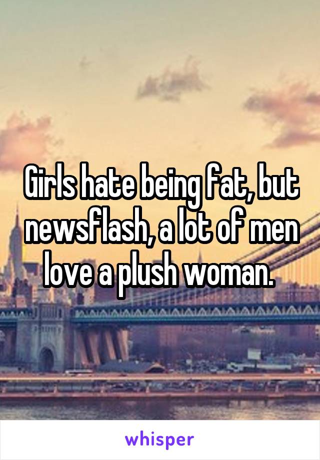 Girls hate being fat, but newsflash, a lot of men love a plush woman. 