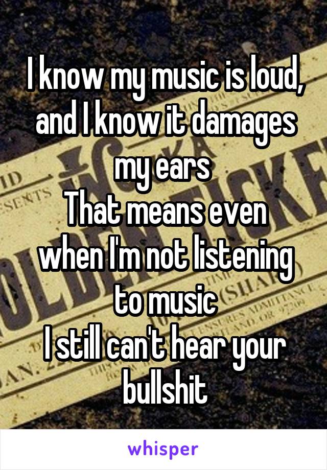 I know my music is loud, and I know it damages my ears 
That means even when I'm not listening to music
I still can't hear your bullshit